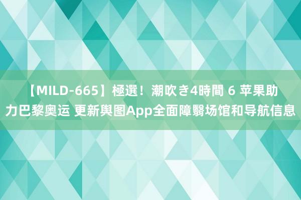 【MILD-665】極選！潮吹き4時間 6 苹果助力巴黎奥运 更新舆图App全面障翳场馆和导航信息