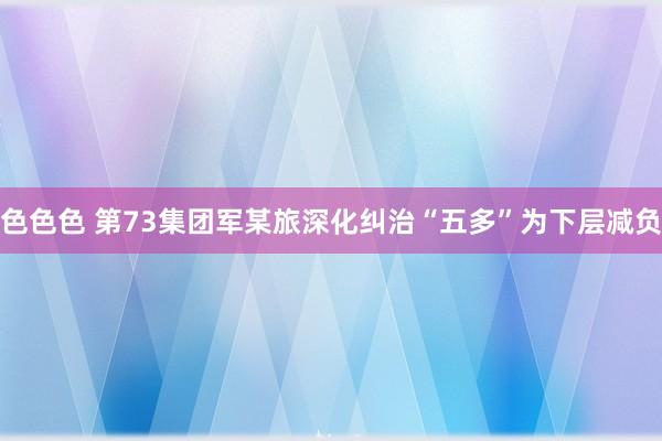 色色色 第73集团军某旅深化纠治“五多”为下层减负