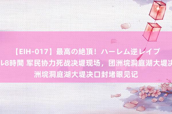 【EIH-017】最高の絶頂！ハーレム逆レイプ乱交スペシャル8時間 军民协力死战决堤现场，团洲垸洞庭湖大堤决口封堵眼见记