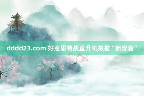 dddd23.com 好意思特战直升机拟披“新穿着”