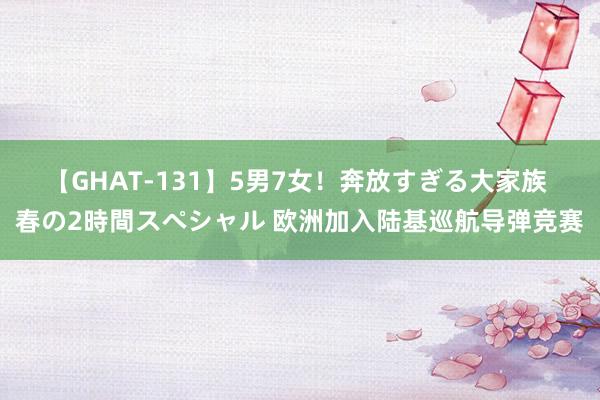 【GHAT-131】5男7女！奔放すぎる大家族 春の2時間スペシャル 欧洲加入陆基巡航导弹竞赛