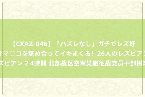 【CXAZ-046】「ハズレなし」ガチでレズ好きなお姉さんたちがオマ○コを舐め合ってイキまくる！26人のレズビアン 2 4時間 北部战区空军某旅征战党员干部树牢正确治绩不雅