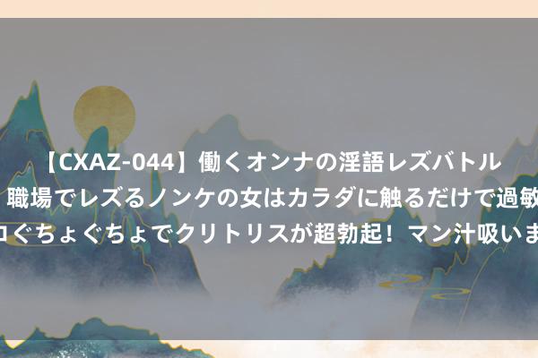 【CXAZ-044】働くオンナの淫語レズバトル DX 20シーン 4時間 職場でレズるノンケの女はカラダに触るだけで過敏に反応し、オマ○コぐちょぐちょでクリトリスが超勃起！マン汁吸いまくるとソリながらイキまくり！！ 武警第二纯真总队某支队党员突击队奋战抢险救援一线