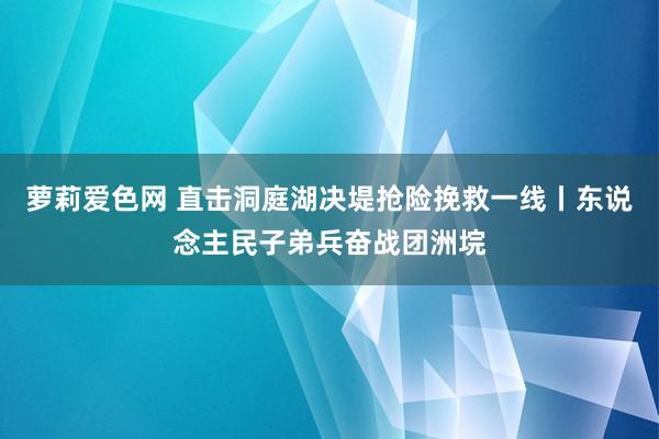 萝莉爱色网 直击洞庭湖决堤抢险挽救一线丨东说念主民子弟兵奋战团洲垸