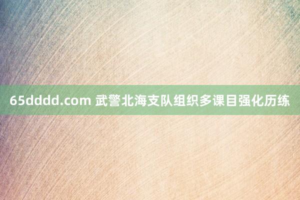 65dddd.com 武警北海支队组织多课目强化历练