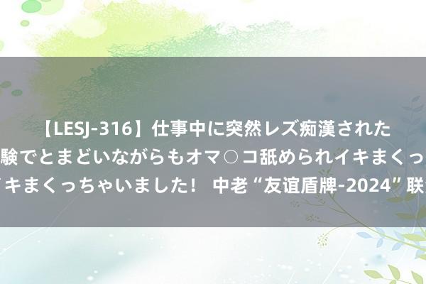 【LESJ-316】仕事中に突然レズ痴漢された私（ノンケ）初めての経験でとまどいながらもオマ○コ舐められイキまくっちゃいました！ 中老“友谊盾牌-2024”联演举行启动典礼