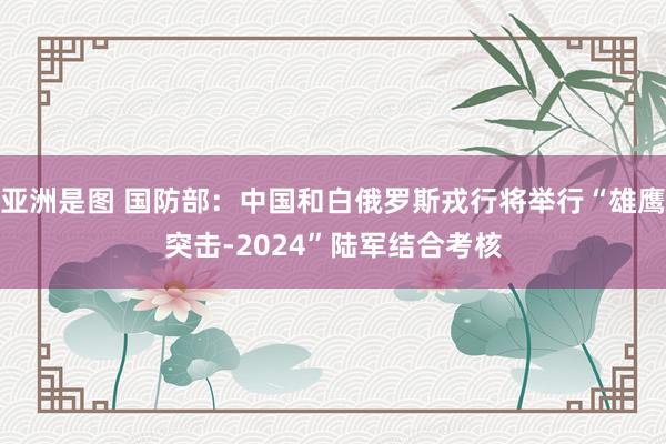 亚洲是图 国防部：中国和白俄罗斯戎行将举行“雄鹰突击-2024”陆军结合考核