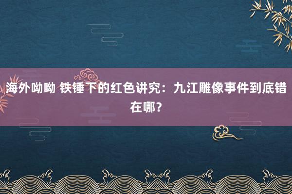 海外呦呦 铁锤下的红色讲究：九江雕像事件到底错在哪？