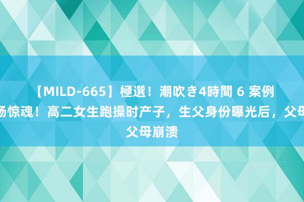 【MILD-665】極選！潮吹き4時間 6 案例：操场惊魂！高二女生跑操时产子，生父身份曝光后，父母崩溃