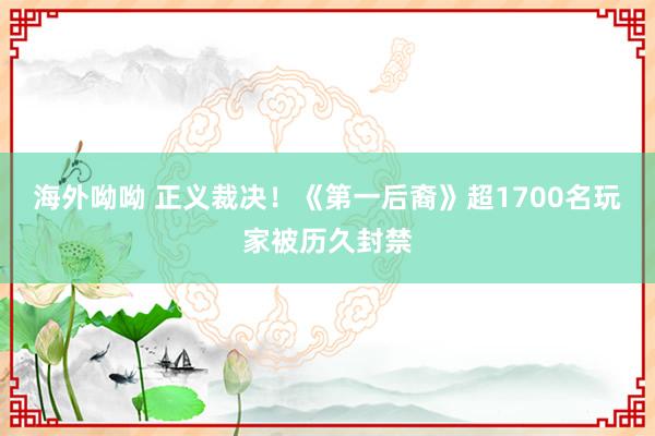 海外呦呦 正义裁决！《第一后裔》超1700名玩家被历久封禁