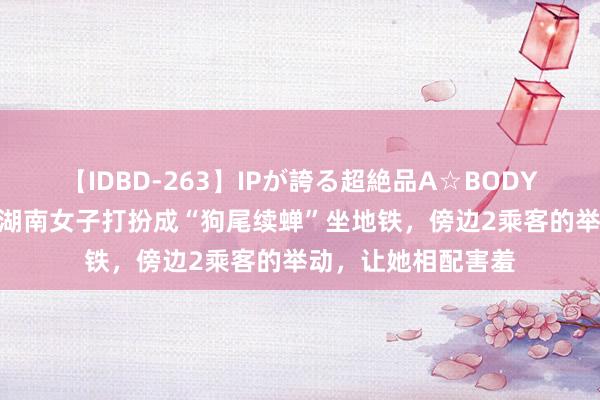 【IDBD-263】IPが誇る超絶品A☆BODYスペシャル8時間 湖南女子打扮成“狗尾续蝉”坐地铁，傍边2乘客的举动，让她相配害羞