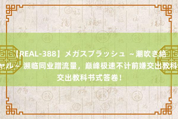 【REAL-388】メガスプラッシュ ～潮吹き絶頂スペシャル～ 濒临同业蹭流量，巅峰极速不计前嫌交出教科书式答卷！