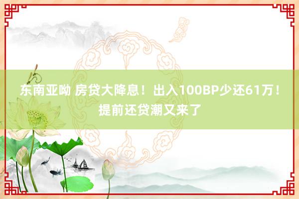 东南亚呦 房贷大降息！出入100BP少还61万！提前还贷潮又来了