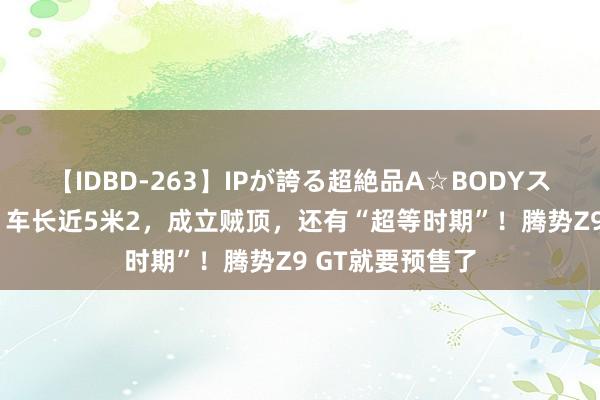 【IDBD-263】IPが誇る超絶品A☆BODYスペシャル8時間 车长近5米2，成立贼顶，还有“超等时期”！腾势Z9 GT就要预售了