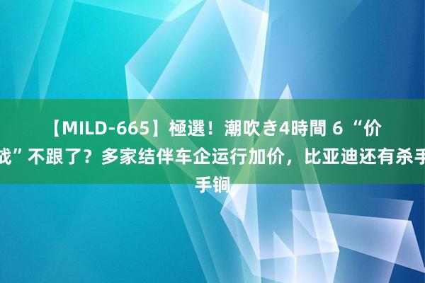 【MILD-665】極選！潮吹き4時間 6 “价钱战”不跟了？多家结伴车企运行加价，比亚迪还有杀手锏