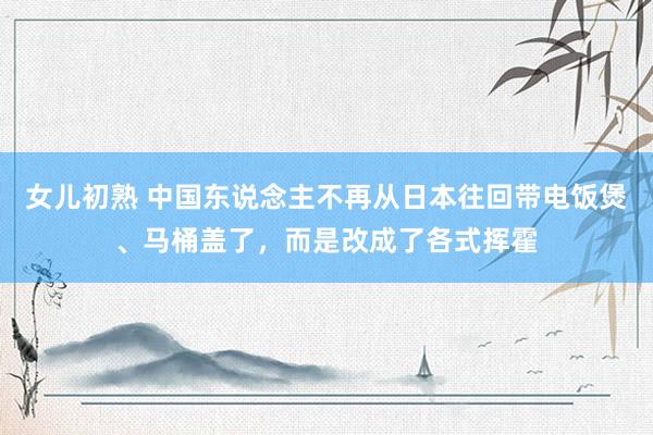 女儿初熟 中国东说念主不再从日本往回带电饭煲、马桶盖了，而是改成了各式挥霍