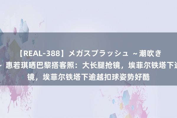 【REAL-388】メガスプラッシュ ～潮吹き絶頂スペシャル～ 惠若琪晒巴黎搭客照：大长腿抢镜，埃菲尔铁塔下逾越扣球姿势好酷