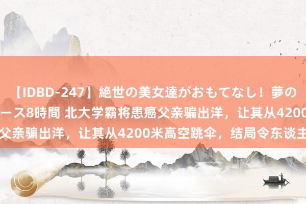 【IDBD-247】絶世の美女達がおもてなし！夢の桃源郷 IP風俗街 VIPコース8時間 北大学霸将患癌父亲骗出洋，让其从4200米高空跳伞，结局令东谈主泪目