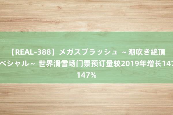 【REAL-388】メガスプラッシュ ～潮吹き絶頂スペシャル～ 世界滑雪场门票预订量较2019年增长147%