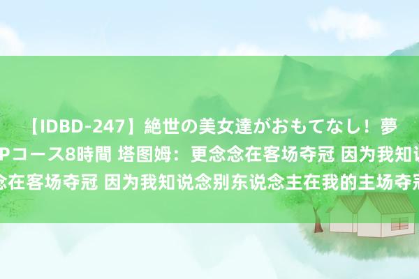 【IDBD-247】絶世の美女達がおもてなし！夢の桃源郷 IP風俗街 VIPコース8時間 塔图姆：更念念在客场夺冠 因为我知说念别东说念主在我的主场夺冠的嗅觉