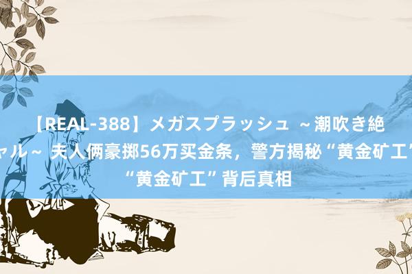 【REAL-388】メガスプラッシュ ～潮吹き絶頂スペシャル～ 夫人俩豪掷56万买金条，警方揭秘“黄金矿工”背后真相