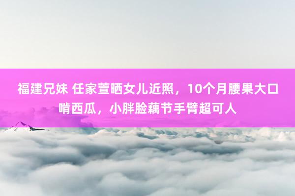 福建兄妹 任家萱晒女儿近照，10个月腰果大口啃西瓜，小胖脸藕节手臂超可人