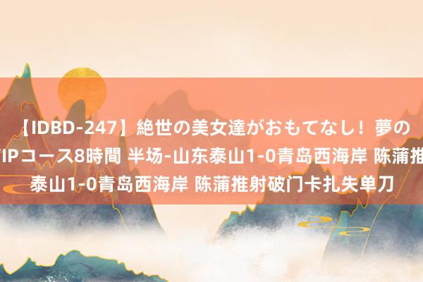 【IDBD-247】絶世の美女達がおもてなし！夢の桃源郷 IP風俗街 VIPコース8時間 半场-山东泰山1-0青岛西海岸 陈蒲推射破门卡扎失单刀