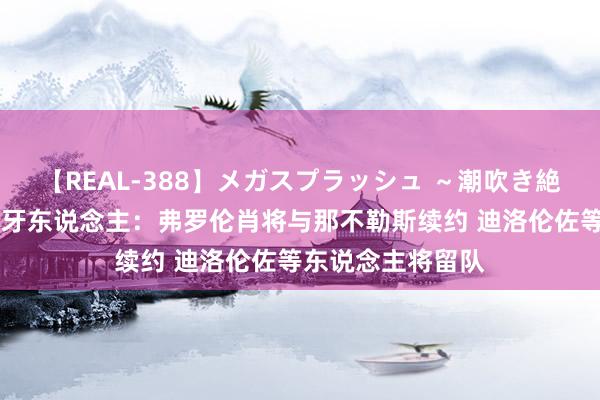 【REAL-388】メガスプラッシュ ～潮吹き絶頂スペシャル～ 牙东说念主：弗罗伦肖将与那不勒斯续约 迪洛伦佐等东说念主将留队