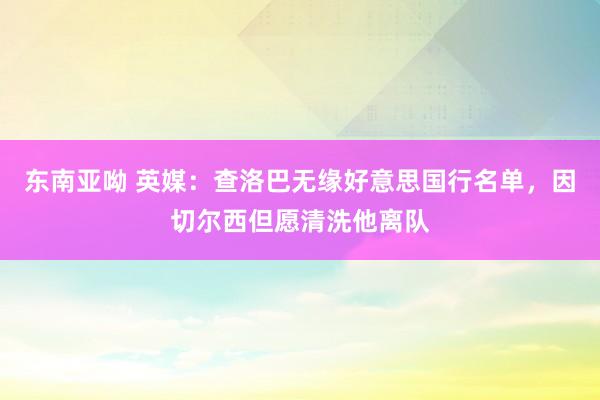 东南亚呦 英媒：查洛巴无缘好意思国行名单，因切尔西但愿清洗他离队