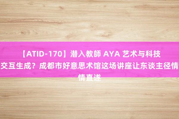 【ATID-170】潜入教師 AYA 艺术与科技若何交互生成？成都市好意思术馆这场讲座让东谈主径情直遂