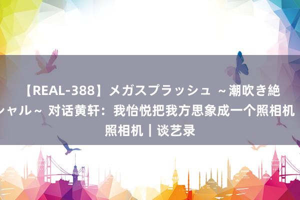 【REAL-388】メガスプラッシュ ～潮吹き絶頂スペシャル～ 对话黄轩：我怡悦把我方思象成一个照相机｜谈艺录