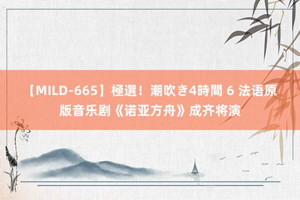 【MILD-665】極選！潮吹き4時間 6 法语原版音乐剧《诺亚方舟》成齐将演