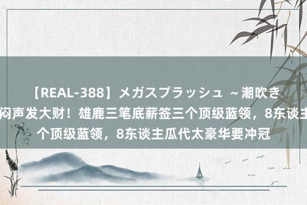 【REAL-388】メガスプラッシュ ～潮吹き絶頂スペシャル～ 闷声发大财！雄鹿三笔底薪签三个顶级蓝领，8东谈主瓜代太豪华要冲冠