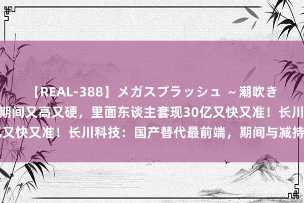 【REAL-388】メガスプラッシュ ～潮吹き絶頂スペシャル～ 中枢期间又高又硬，里面东谈主套现30亿又快又准！长川科技：国产替代最前端，期间与减持皆头并进