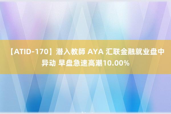 【ATID-170】潜入教師 AYA 汇联金融就业盘中异动 早盘急速高潮10.00%