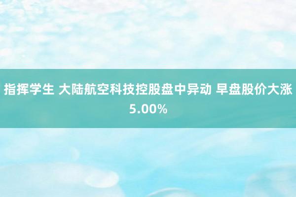 指挥学生 大陆航空科技控股盘中异动 早盘股价大涨5.00%