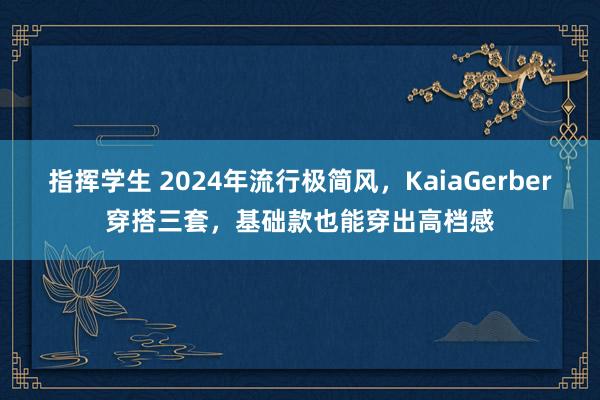 指挥学生 2024年流行极简风，KaiaGerber穿搭三套，基础款也能穿出高档感