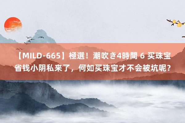 【MILD-665】極選！潮吹き4時間 6 买珠宝省钱小阴私来了，何如买珠宝才不会被坑呢？