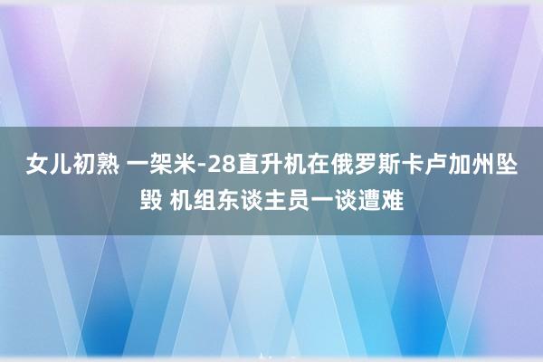 女儿初熟 一架米-28直升机在俄罗斯卡卢加州坠毁 机组东谈主员一谈遭难