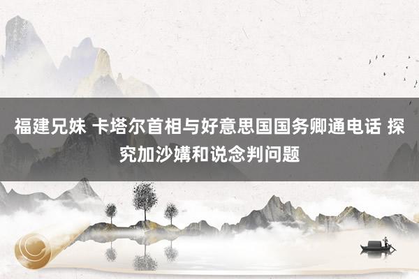 福建兄妹 卡塔尔首相与好意思国国务卿通电话 探究加沙媾和说念判问题