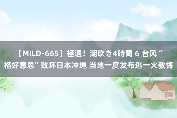 【MILD-665】極選！潮吹き4時間 6 台风“格好意思”败坏日本冲绳 当地一度发布逃一火教悔