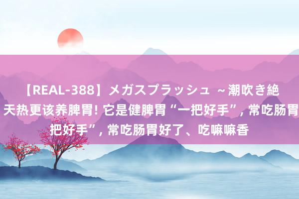 【REAL-388】メガスプラッシュ ～潮吹き絶頂スペシャル～ 天热更该养脾胃! 它是健脾胃“一把好手”， 常吃肠胃好了、吃嘛嘛香