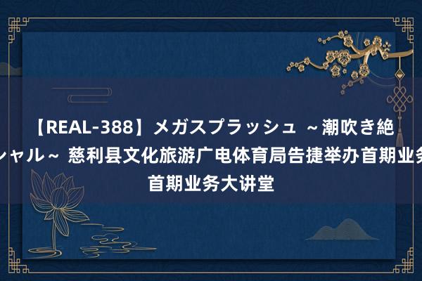 【REAL-388】メガスプラッシュ ～潮吹き絶頂スペシャル～ 慈利县文化旅游广电体育局告捷举办首期业务大讲堂