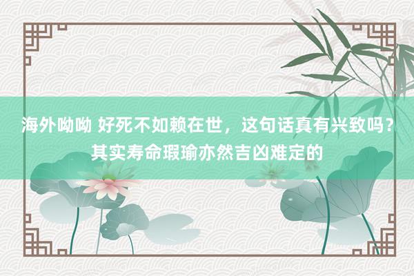 海外呦呦 好死不如赖在世，这句话真有兴致吗？其实寿命瑕瑜亦然吉凶难定的