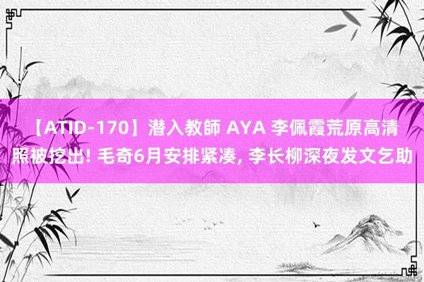 【ATID-170】潜入教師 AYA 李佩霞荒原高清照被挖出! 毛奇6月安排紧凑， 李长柳深夜发文乞助