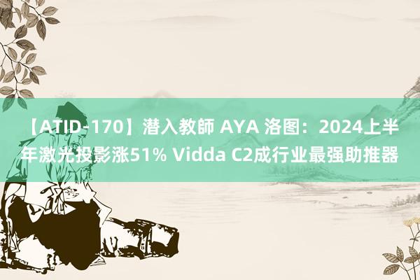 【ATID-170】潜入教師 AYA 洛图：2024上半年激光投影涨51% Vidda C2成行业最强助推器