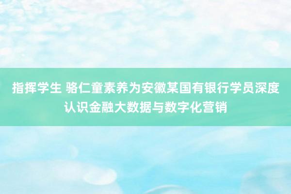 指挥学生 骆仁童素养为安徽某国有银行学员深度认识金融大数据与数字化营销