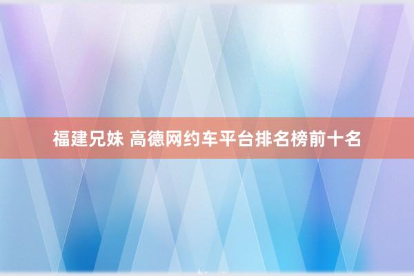 福建兄妹 高德网约车平台排名榜前十名