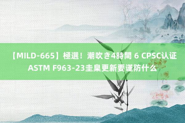 【MILD-665】極選！潮吹き4時間 6 CPSC认证ASTM F963-23圭臬更新要谨防什么