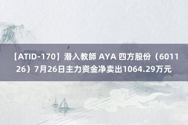 【ATID-170】潜入教師 AYA 四方股份（601126）7月26日主力资金净卖出1064.29万元